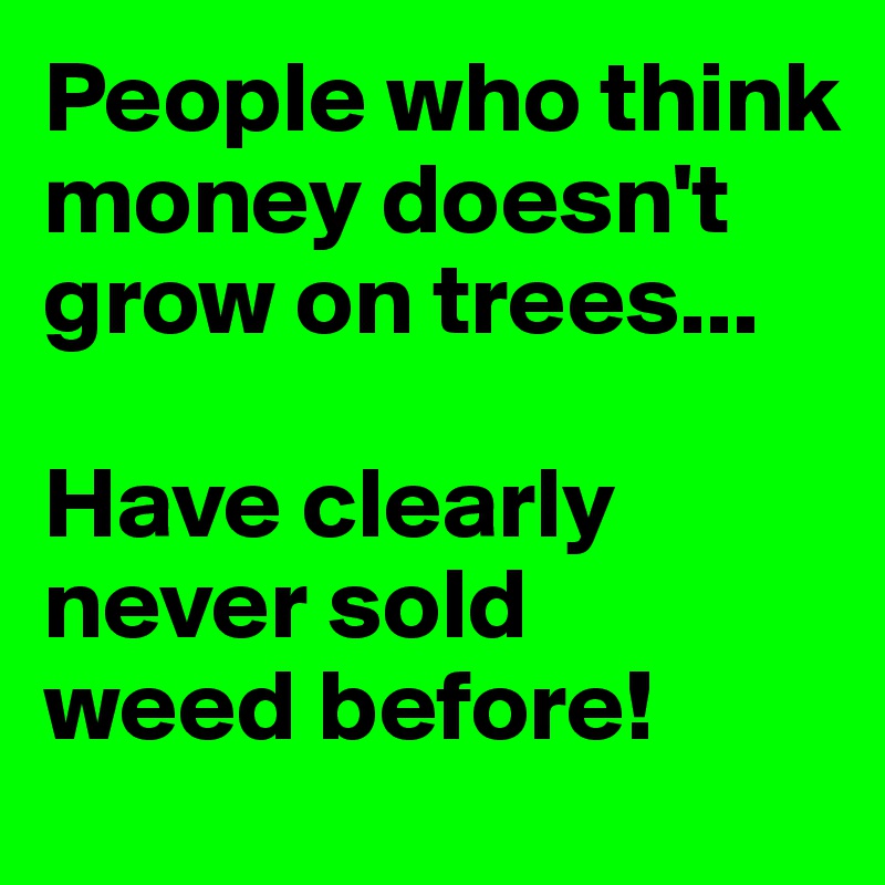 People who think money doesn't grow on trees...  

Have clearly never sold 
weed before!