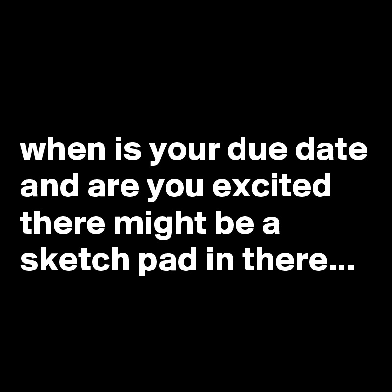  


when is your due date and are you excited there might be a sketch pad in there...

