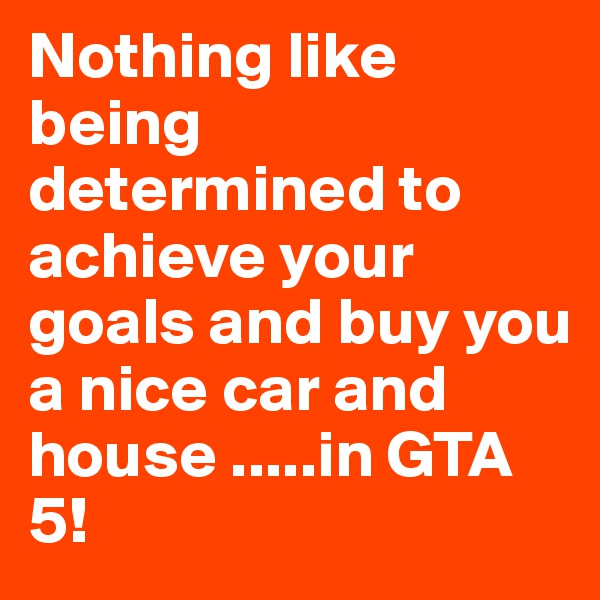 Nothing like being determined to achieve your goals and buy you a nice car and house .....in GTA 5!