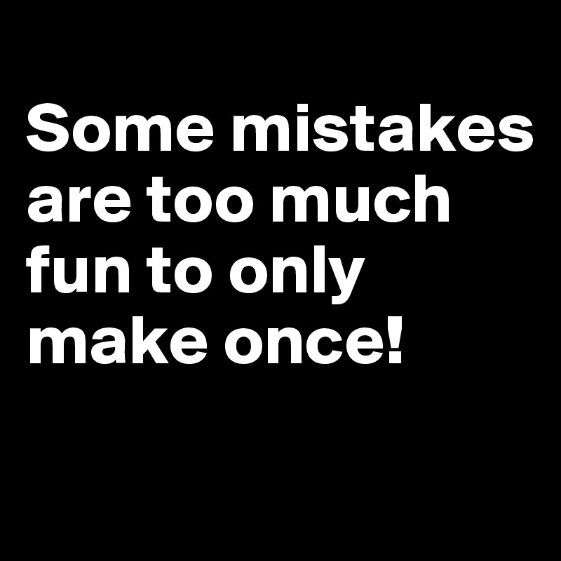 
Some mistakes are too much fun to only make once!
