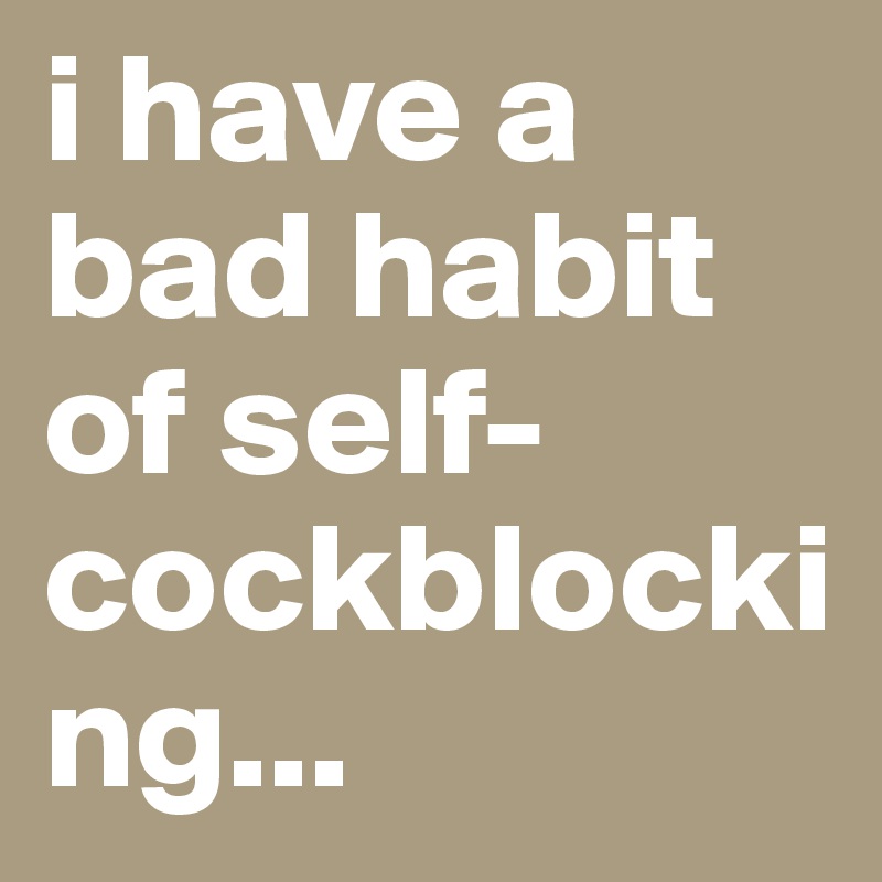 i have a bad habit of self-cockblocking...