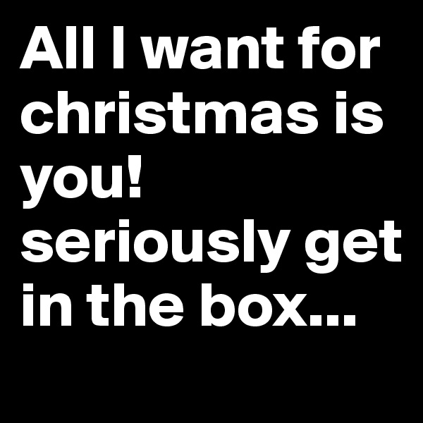 All I want for christmas is you! seriously get in the box...