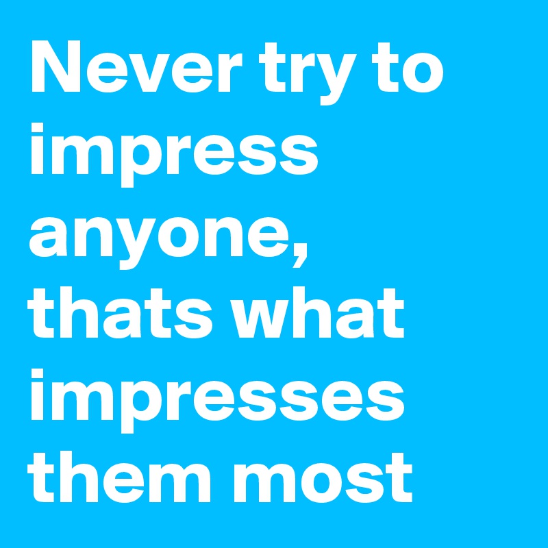 Never try to impress anyone, thats what impresses them most 