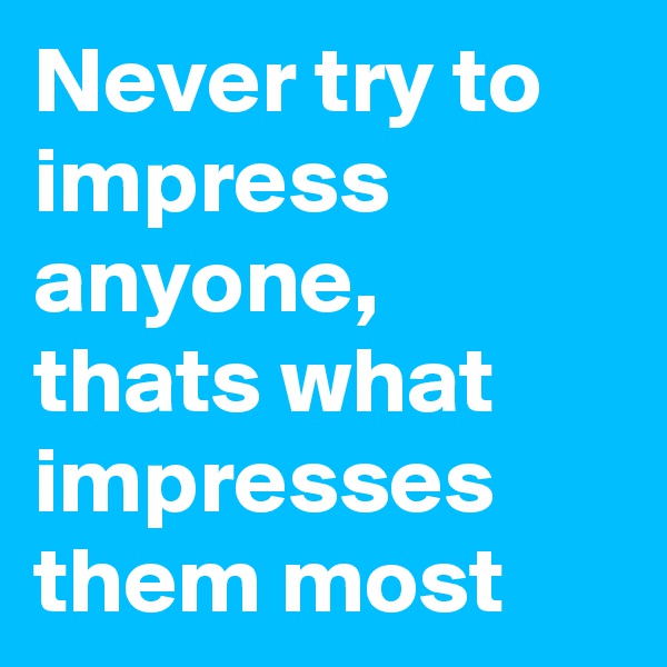 Never try to impress anyone, thats what impresses them most 