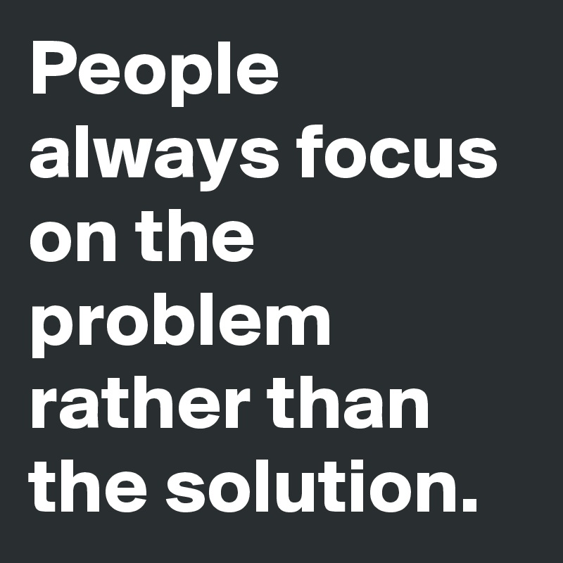 People always focus on the problem rather than the solution.