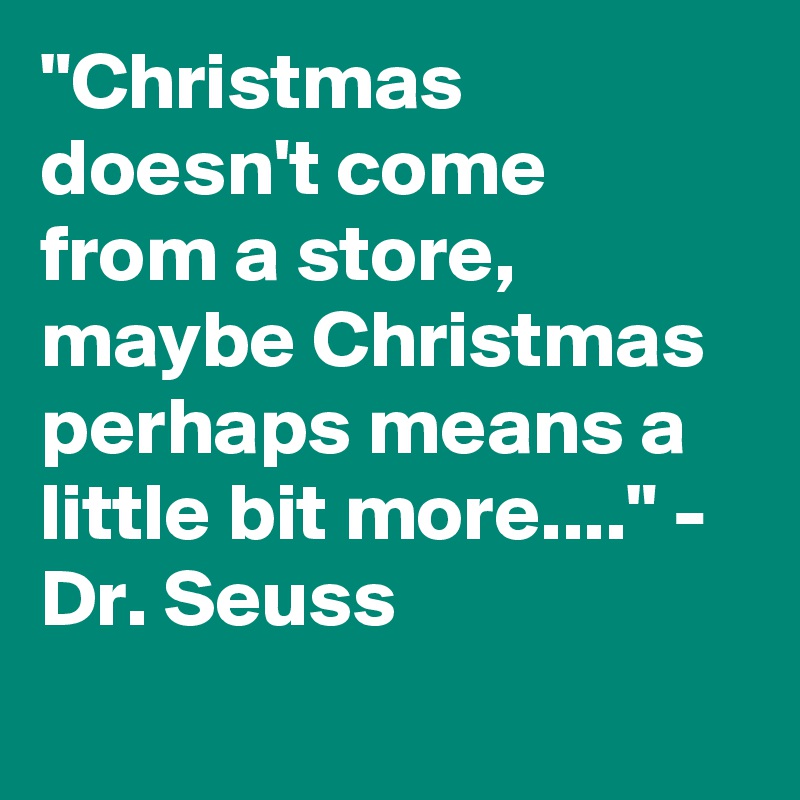 "Christmas doesn't come from a store, maybe Christmas perhaps means a little bit more...." - Dr. Seuss