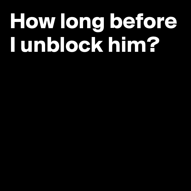 How long before I unblock him?




