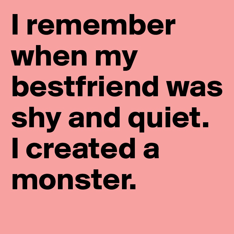 I remember when my bestfriend was shy and quiet. 
I created a monster.