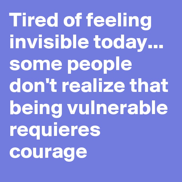 Tired of feeling invisible today... some people don't realize that being vulnerable requieres courage