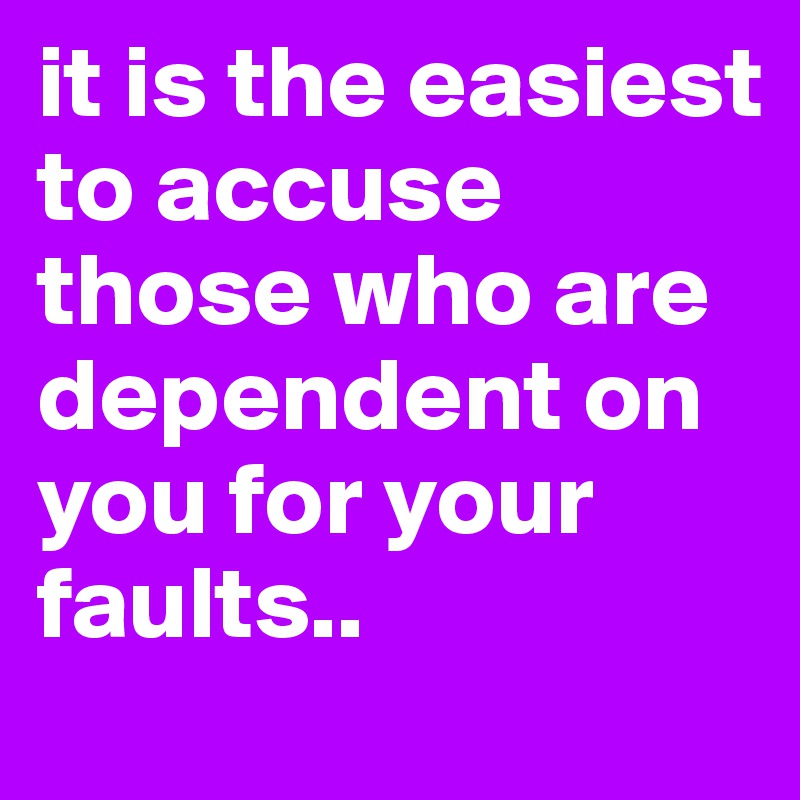 it is the easiest to accuse those who are dependent on you for your faults..