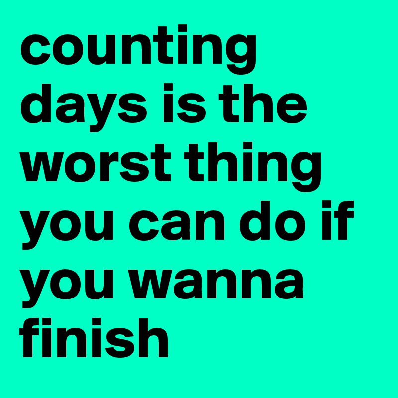 counting days is the worst thing you can do if you wanna finish 