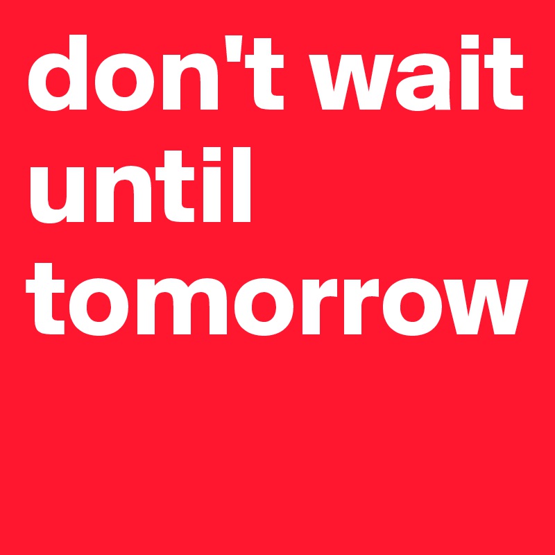 don't wait until 
tomorrow
