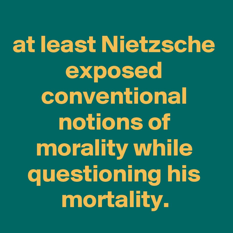 at least Nietzsche exposed conventional notions of morality while questioning his mortality.