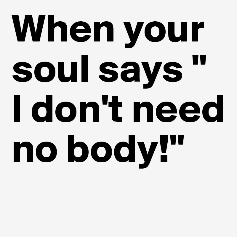 When your soul says " I don't need no body!" 
