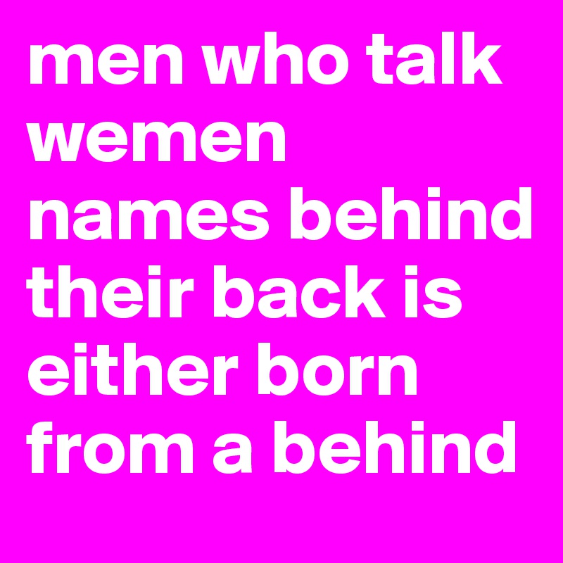 men who talk wemen names behind their back is either born from a behind