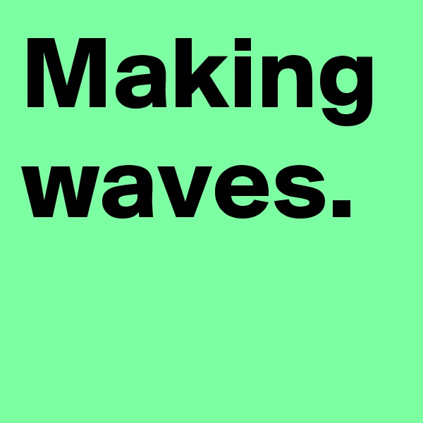 Making waves.