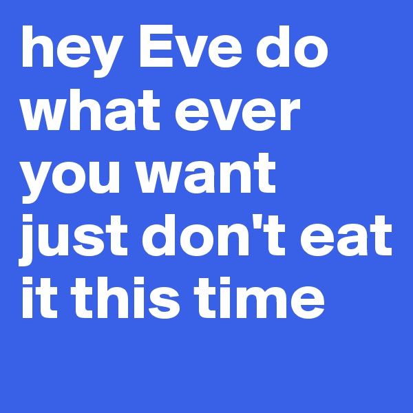 hey Eve do what ever you want just don't eat it this time