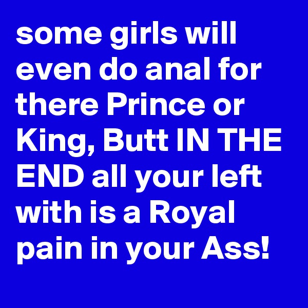 some girls will even do anal for there Prince or King, Butt IN THE END all your left with is a Royal pain in your Ass!