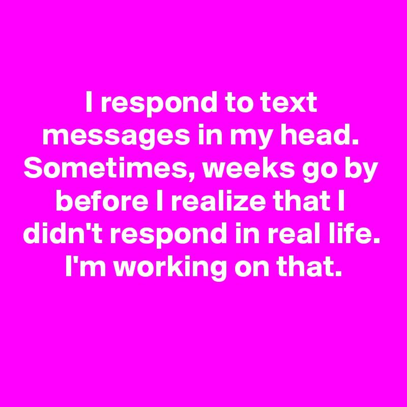 

I respond to text messages in my head. Sometimes, weeks go by before I realize that I didn't respond in real life.   I'm working on that. 

