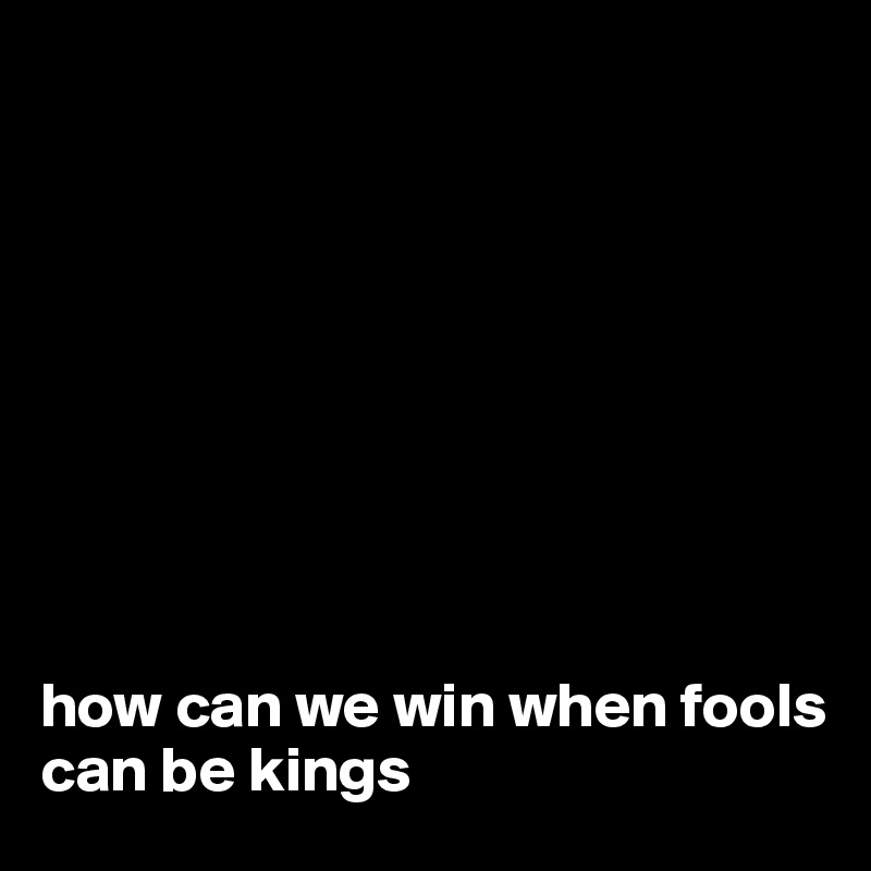 









how can we win when fools can be kings