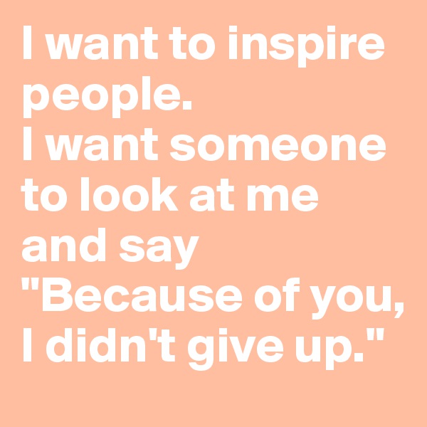 I want to inspire people. 
I want someone to look at me and say 
"Because of you, I didn't give up."
