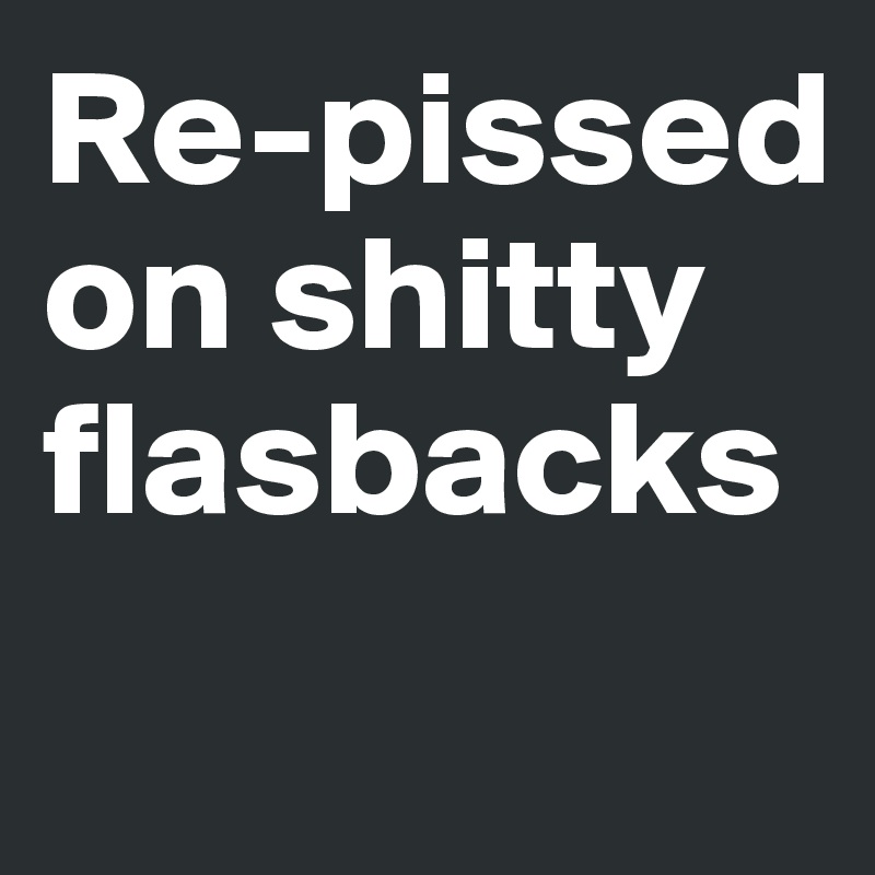 Re-pissed on shitty flasbacks
