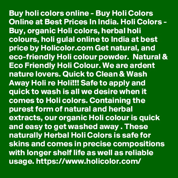 Buy holi colors online - Buy Holi Colors Online at Best Prices In India. Holi Colors - Buy, organic Holi colors, herbal holi colours, holi gulal online to India at best price by Holicolor.com Get natural, and eco-friendly Holi colour powder.  Natural & Eco Friendly Holi Colour. We are ardent nature lovers. Quick to Clean & Wash Away Holi re Holi!!! Safe to apply and quick to wash is all we desire when it comes to Holi colors. Containing the purest form of natural and herbal extracts, our organic Holi colour is quick and easy to get washed away . These naturally Herbal Holi Colors is safe for skins and comes in precise compositions with longer shelf life as well as reliable usage. https://www.holicolor.com/