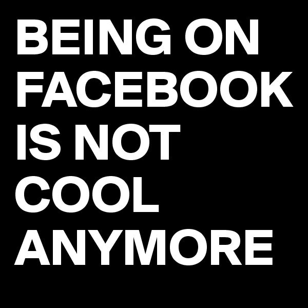 BEING ON FACEBOOK  
IS NOT COOL
ANYMORE