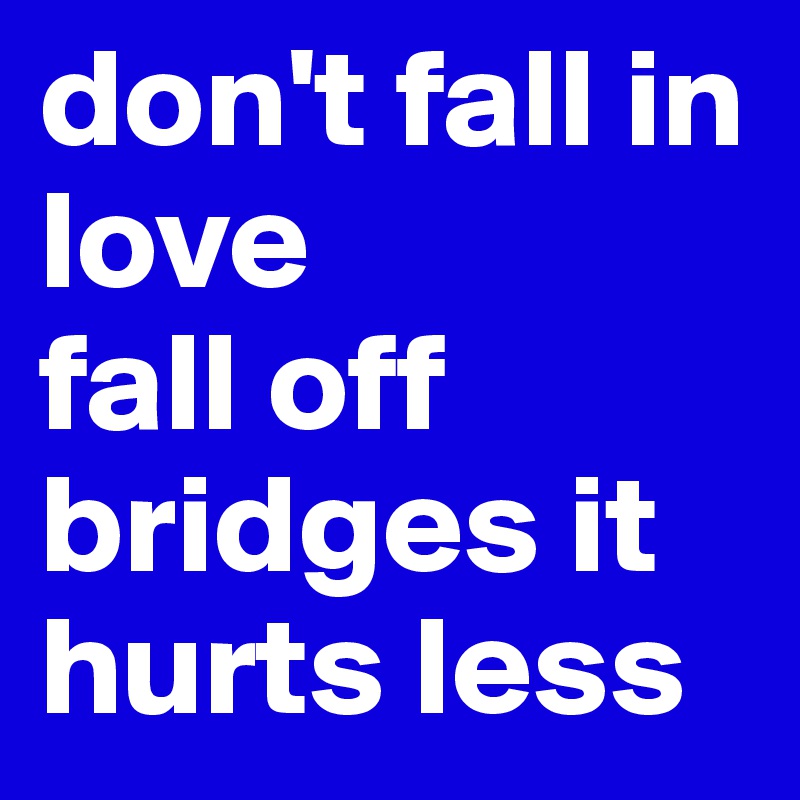 don't fall in love 
fall off bridges it hurts less