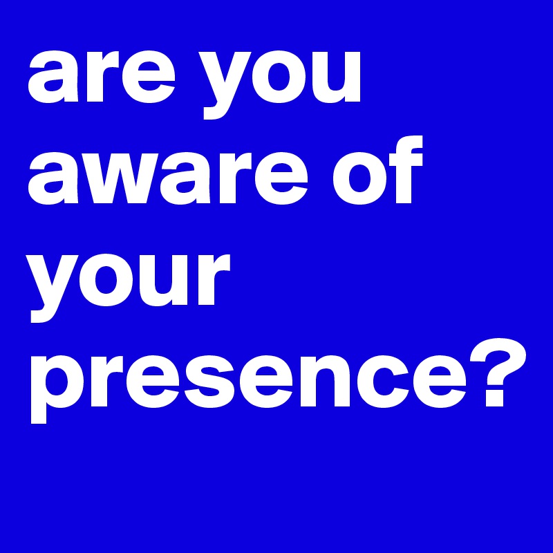 are you aware of your presence?