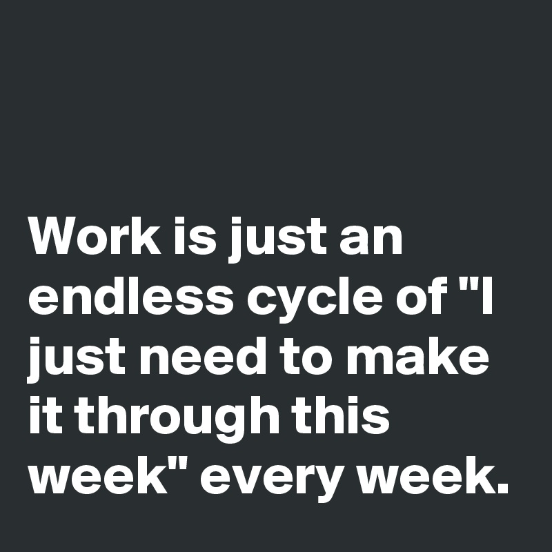 


Work is just an endless cycle of "I just need to make it through this week" every week.