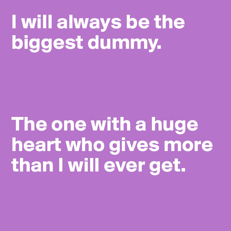 I will always be the biggest dummy. 



The one with a huge heart who gives more than I will ever get. 

