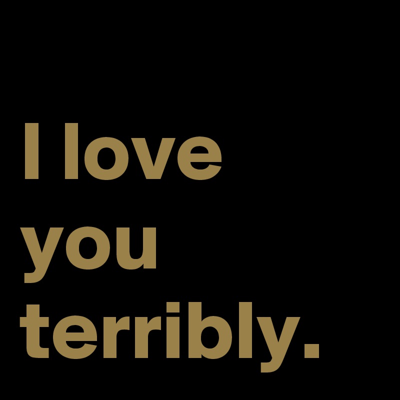 
I love you terribly.