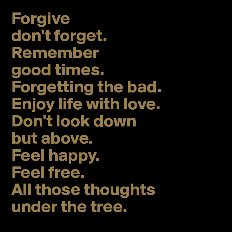 Forgive 
don't forget.
Remember 
good times. 
Forgetting the bad. 
Enjoy life with love. 
Don't look down 
but above. 
Feel happy. 
Feel free. 
All those thoughts 
under the tree.