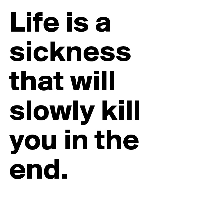 Life is a sickness that will slowly kill you in the end.