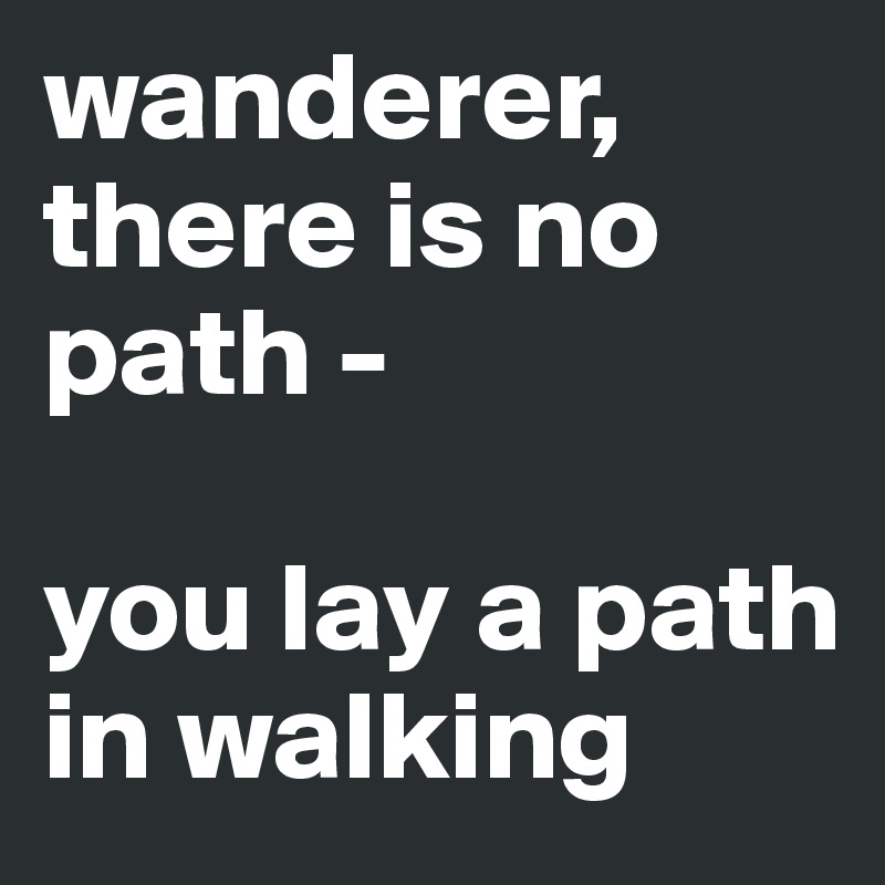 wanderer, there is no path - 

you lay a path in walking