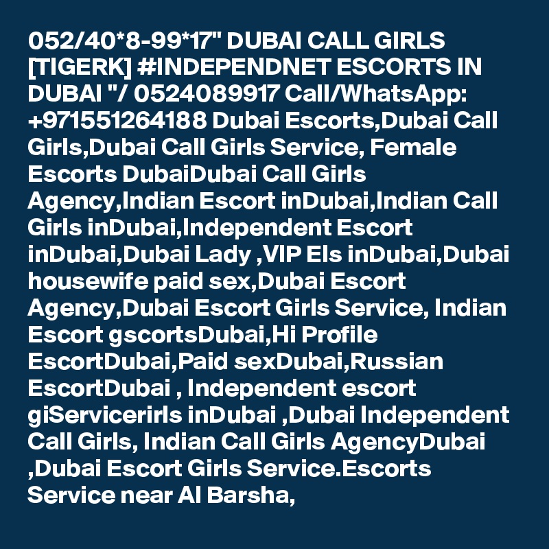 052/40*8-99*17" DUBAI CALL GIRLS [TIGERK] #INDEPENDNET ESCORTS IN DUBAI "/ 0524089917 Call/WhatsApp: +971551264188 Dubai Escorts,Dubai Call Girls,Dubai Call Girls Service, Female Escorts DubaiDubai Call Girls Agency,Indian Escort inDubai,Indian Call Girls inDubai,Independent Escort inDubai,Dubai Lady ,VIP Els inDubai,Dubai housewife paid sex,Dubai Escort Agency,Dubai Escort Girls Service, Indian Escort gscortsDubai,Hi Profile EscortDubai,Paid sexDubai,Russian EscortDubai , Independent escort giServicerirls inDubai ,Dubai Independent Call Girls, Indian Call Girls AgencyDubai ,Dubai Escort Girls Service.Escorts Service near Al Barsha, 