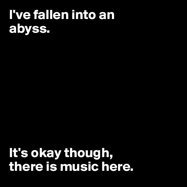 I've fallen into an 
abyss. 








It's okay though, 
there is music here. 