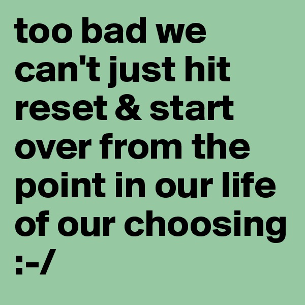 too bad we can't just hit reset & start over from the point in our life of our choosing :-/