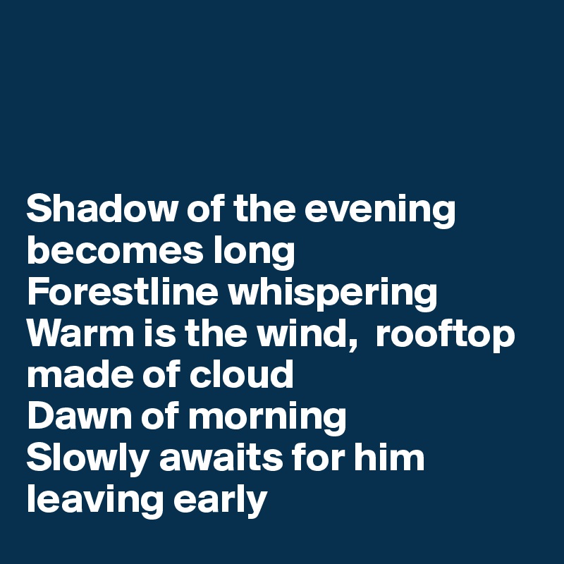 



Shadow of the evening becomes long
Forestline whispering
Warm is the wind,  rooftop made of cloud
Dawn of morning
Slowly awaits for him leaving early