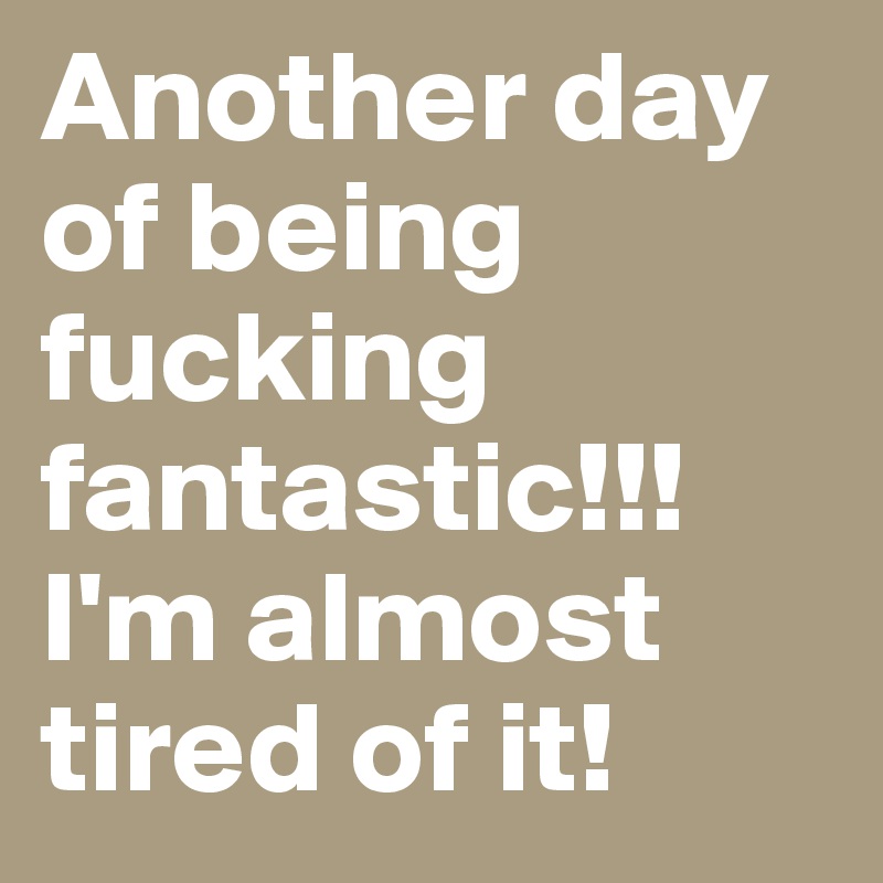 Another day of being fucking fantastic!!! I'm almost tired of it!