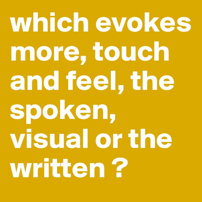 which evokes more, touch and feel, the spoken, visual or the written ?