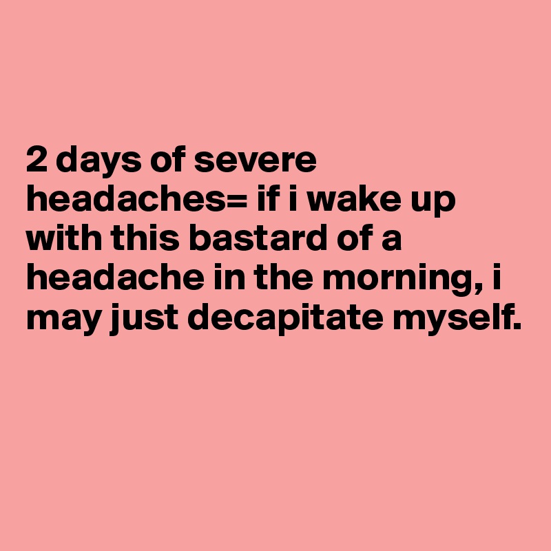 


2 days of severe headaches= if i wake up with this bastard of a headache in the morning, i may just decapitate myself. 



