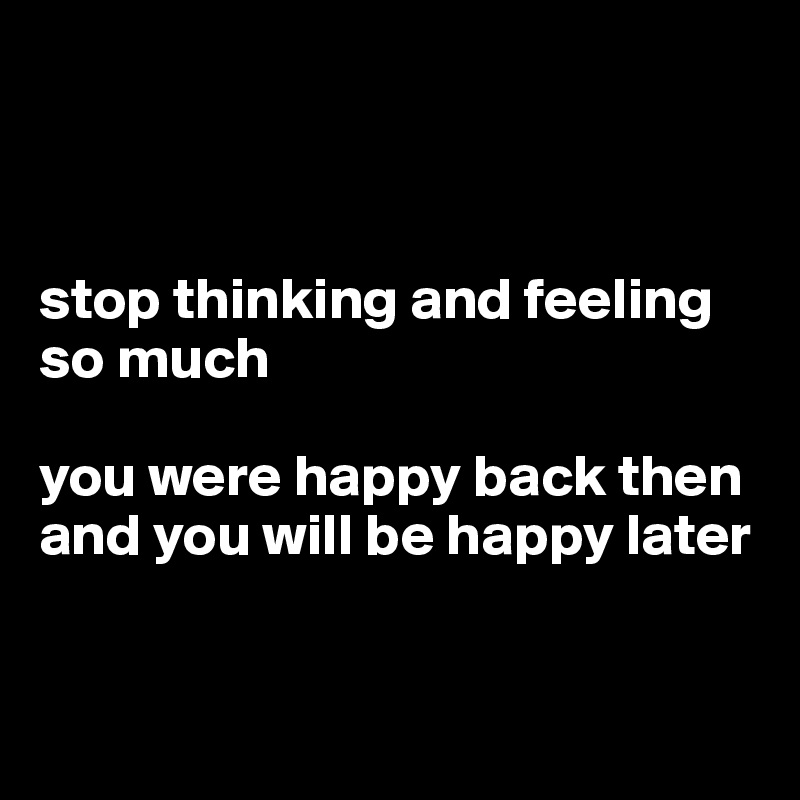 



stop thinking and feeling
so much

you were happy back then and you will be happy later


