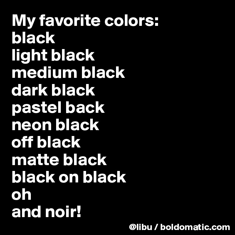 My favorite colors:
black
light black
medium black
dark black
pastel back 
neon black 
off black 
matte black
black on black
oh
and noir!