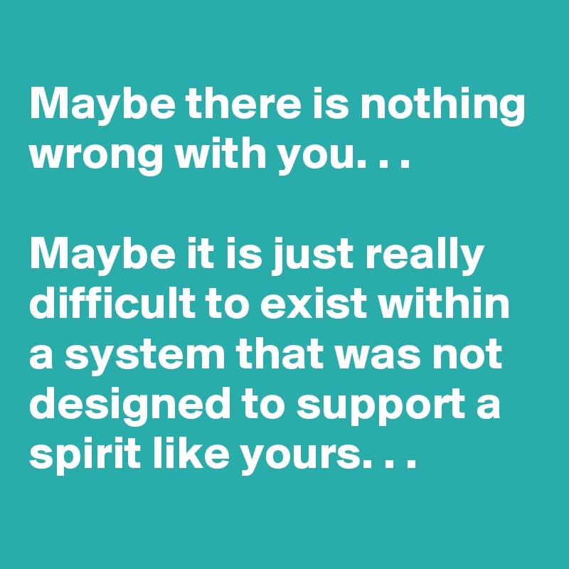 
Maybe there is nothing wrong with you. . .

Maybe it is just really difficult to exist within a system that was not designed to support a spirit like yours. . .
