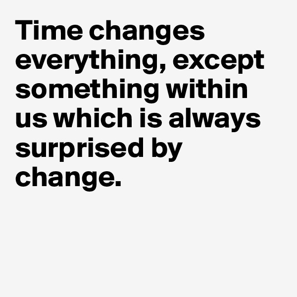 Time changes everything, except something within us which is always surprised by change.


