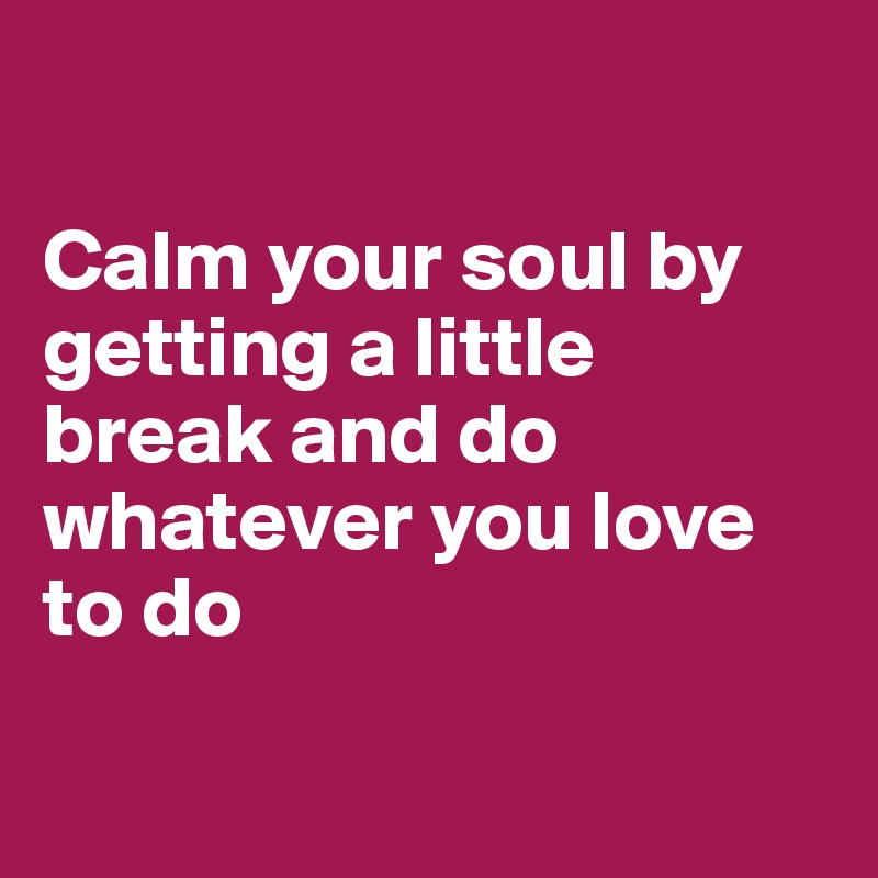 

Calm your soul by getting a little break and do whatever you love to do

