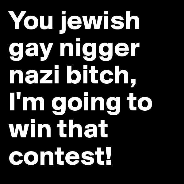 You jewish gay nigger nazi bitch, I'm going to win that contest!