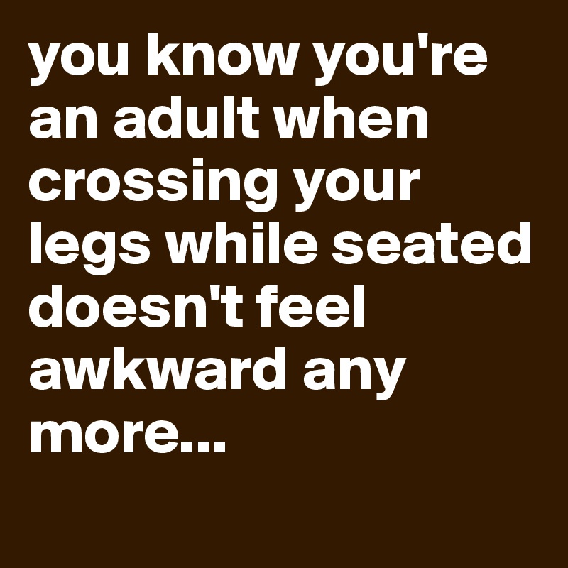 you know you're an adult when crossing your legs while seated doesn't feel awkward any more...
